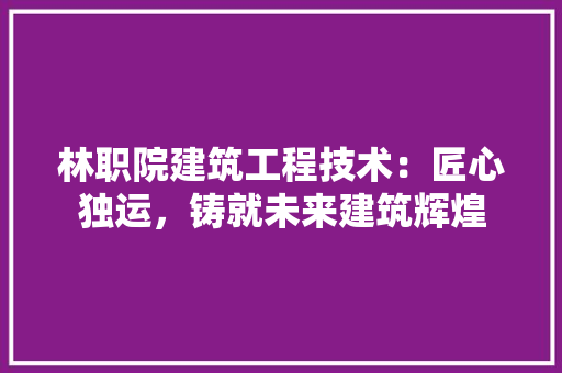 林职院建筑工程技术：匠心独运，铸就未来建筑辉煌