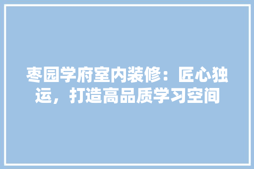 枣园学府室内装修：匠心独运，打造高品质学习空间 室内设计