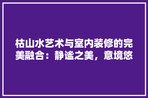 枯山水艺术与室内装修的完美融合：静谧之美，意境悠远 室内设计