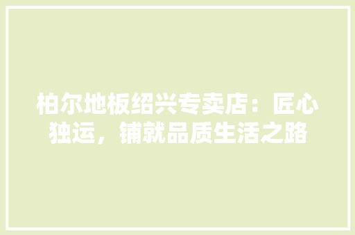 柏尔地板绍兴专卖店：匠心独运，铺就品质生活之路