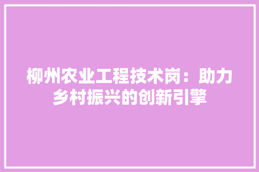 柳州农业工程技术岗：助力乡村振兴的创新引擎