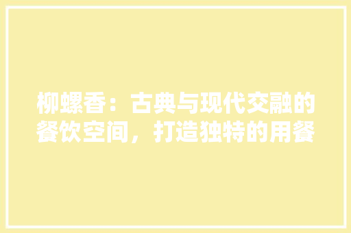 柳螺香：古典与现代交融的餐饮空间，打造独特的用餐体验 室内设计