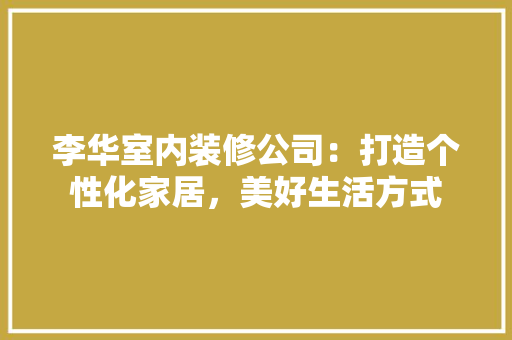 李华室内装修公司：打造个性化家居，美好生活方式 室内设计