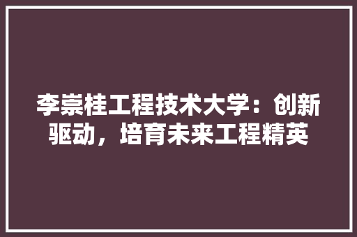 李崇桂工程技术大学：创新驱动，培育未来工程精英 室内设计