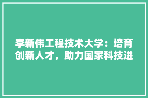 李新伟工程技术大学：培育创新人才，助力国家科技进步 室内设计