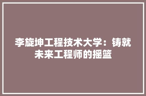 李旋坤工程技术大学：铸就未来工程师的摇篮 室内设计