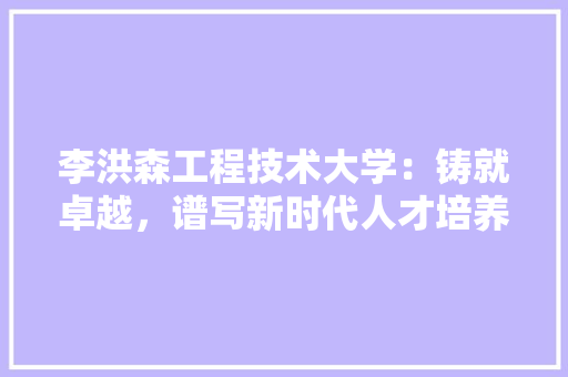 李洪森工程技术大学：铸就卓越，谱写新时代人才培养新篇章 室内设计