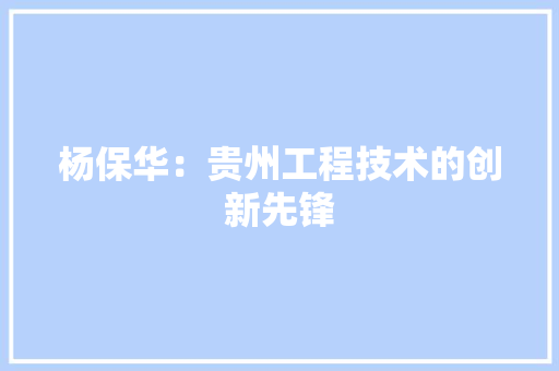 杨保华：贵州工程技术的创新先锋 室内设计