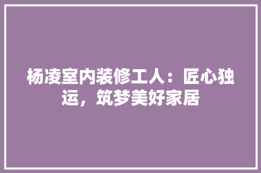 杨凌室内装修工人：匠心独运，筑梦美好家居
