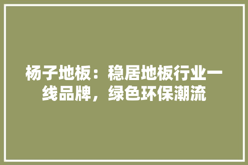 杨子地板：稳居地板行业一线品牌，绿色环保潮流 室内设计