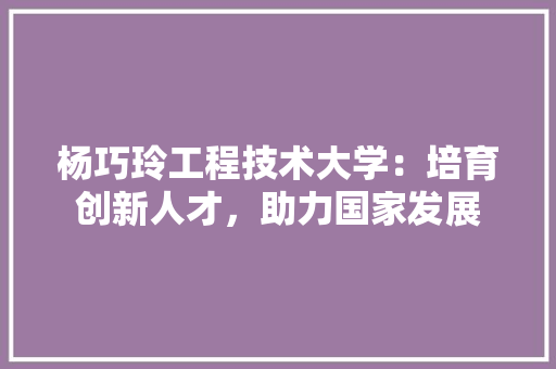 杨巧玲工程技术大学：培育创新人才，助力国家发展 室内设计