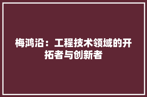 梅鸿沿：工程技术领域的开拓者与创新者 室内设计