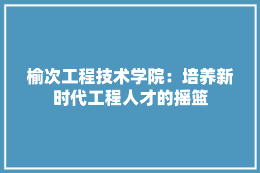 榆次工程技术学院：培养新时代工程人才的摇篮 室内设计