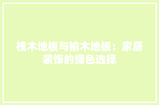 槐木地板与榆木地板：家居装饰的绿色选择 室内设计