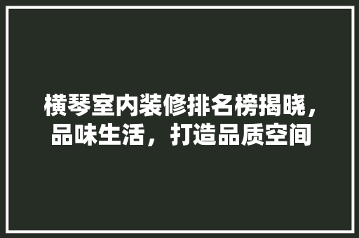 横琴室内装修排名榜揭晓，品味生活，打造品质空间 室内设计