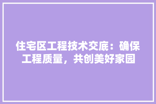 住宅区工程技术交底：确保工程质量，共创美好家园 家居装修