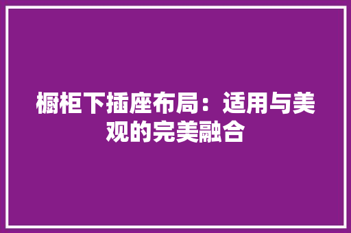 橱柜下插座布局：适用与美观的完美融合 室内设计