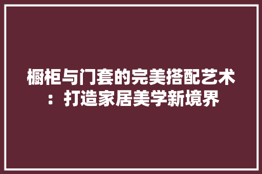 橱柜与门套的完美搭配艺术：打造家居美学新境界
