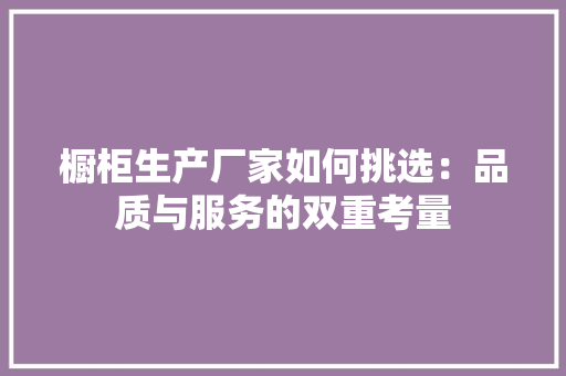 橱柜生产厂家如何挑选：品质与服务的双重考量