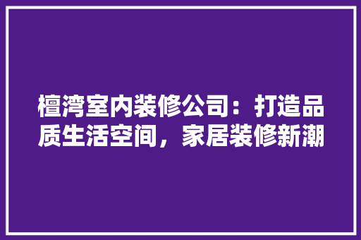 檀湾室内装修公司：打造品质生活空间，家居装修新潮流 室内设计
