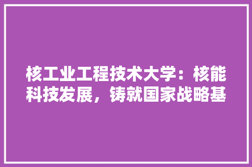 核工业工程技术大学：核能科技发展，铸就国家战略基石 室内设计