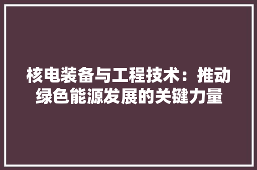 核电装备与工程技术：推动绿色能源发展的关键力量