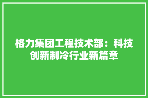 格力集团工程技术部：科技创新制冷行业新篇章