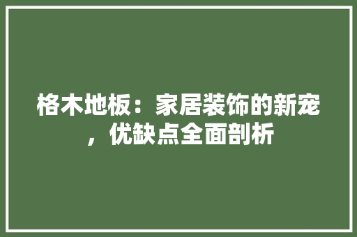 格木地板：家居装饰的新宠，优缺点全面剖析 室内设计