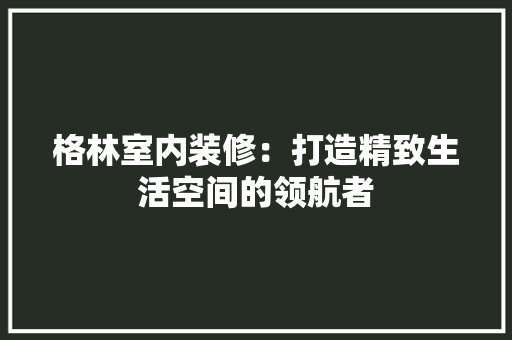 格林室内装修：打造精致生活空间的领航者 室内设计