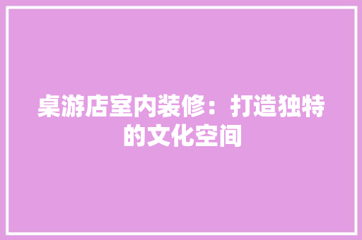 桌游店室内装修：打造独特的文化空间 室内设计