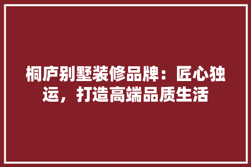 桐庐别墅装修品牌：匠心独运，打造高端品质生活