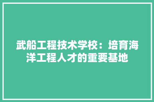武船工程技术学校：培育海洋工程人才的重要基地 室内设计