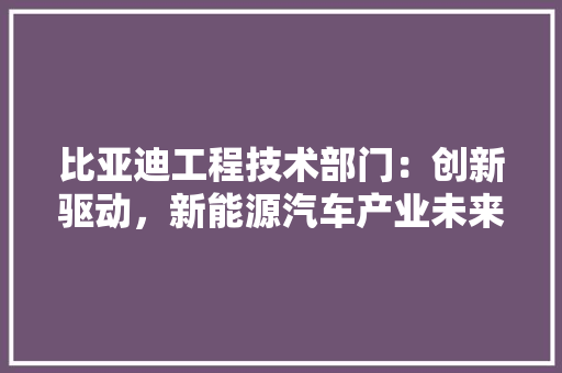 比亚迪工程技术部门：创新驱动，新能源汽车产业未来 室内设计