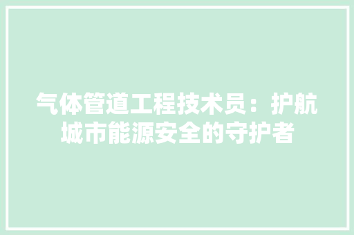气体管道工程技术员：护航城市能源安全的守护者