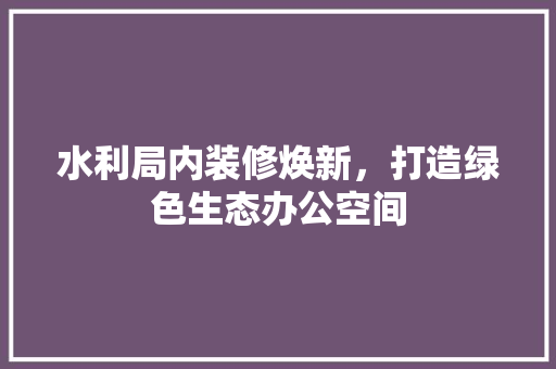 水利局内装修焕新，打造绿色生态办公空间 室内设计