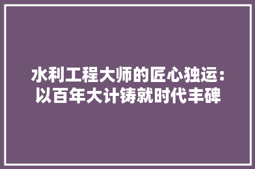 水利工程大师的匠心独运：以百年大计铸就时代丰碑 室内设计