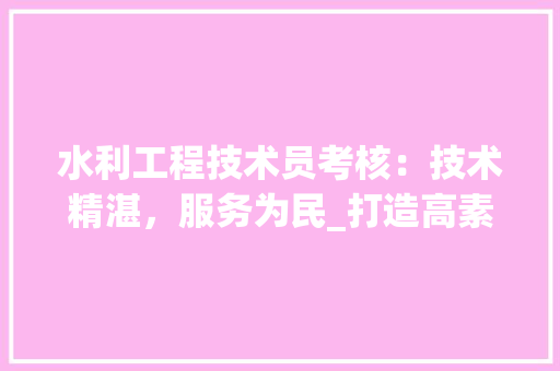 水利工程技术员考核：技术精湛，服务为民_打造高素质水利队伍 室内设计