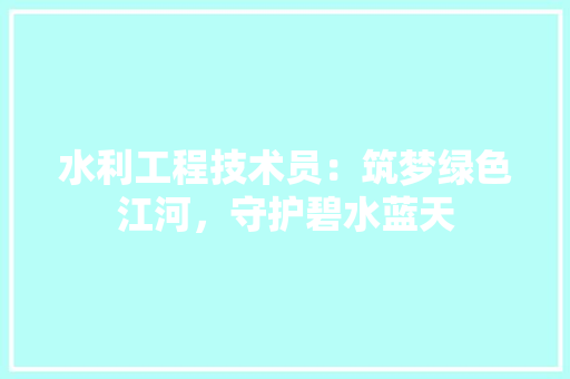 水利工程技术员：筑梦绿色江河，守护碧水蓝天 室内设计