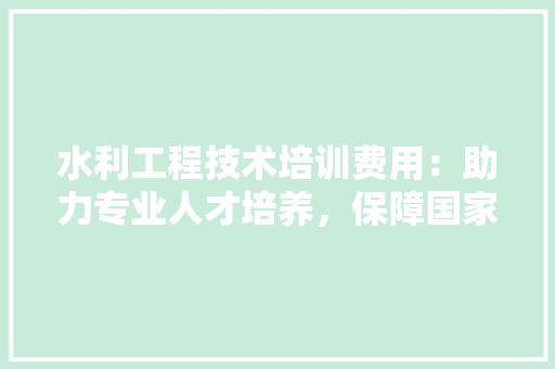 水利工程技术培训费用：助力专业人才培养，保障国家水利安全 室内设计
