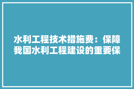水利工程技术措施费：保障我国水利工程建设的重要保障 室内设计