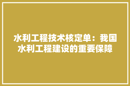 水利工程技术核定单：我国水利工程建设的重要保障