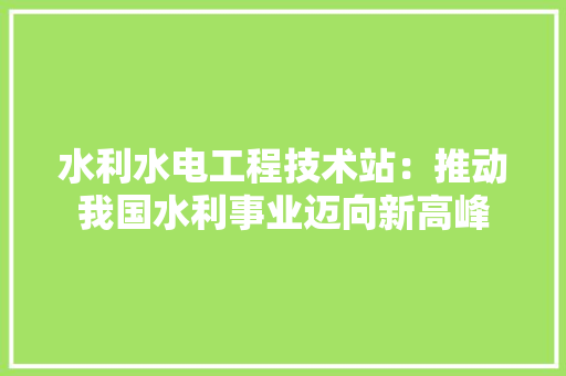 水利水电工程技术站：推动我国水利事业迈向新高峰 室内设计