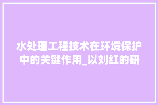 水处理工程技术在环境保护中的关键作用_以刘红的研究成果为视角 室内设计
