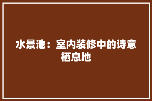 水景池：室内装修中的诗意栖息地