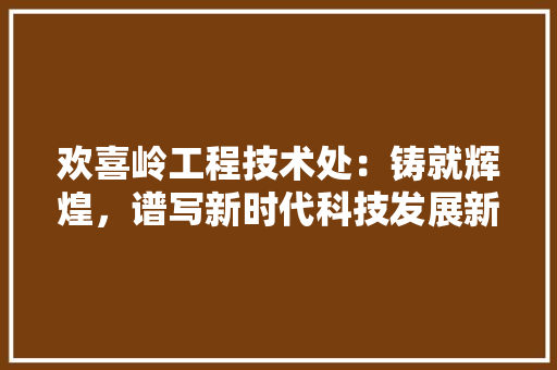 欢喜岭工程技术处：铸就辉煌，谱写新时代科技发展新篇章 室内设计