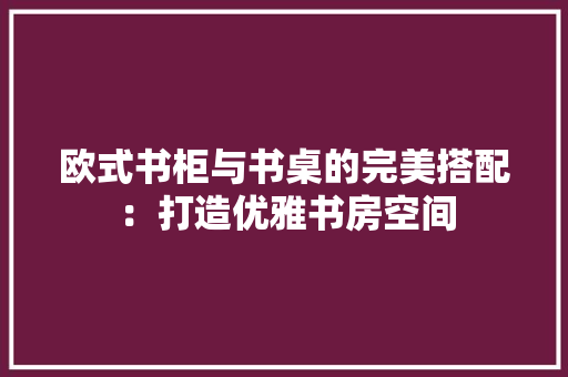 欧式书柜与书桌的完美搭配：打造优雅书房空间