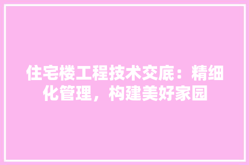 住宅楼工程技术交底：精细化管理，构建美好家园 家居装修