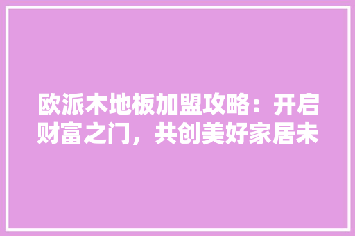 欧派木地板加盟攻略：开启财富之门，共创美好家居未来 室内设计