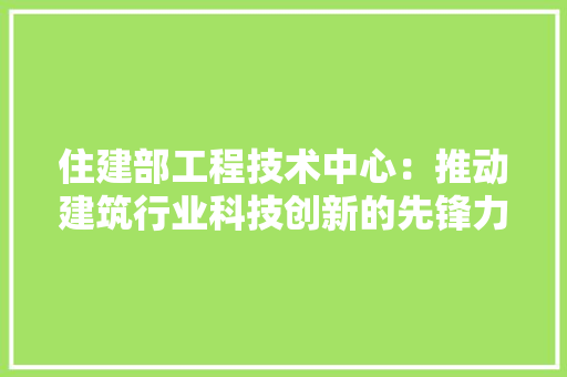 住建部工程技术中心：推动建筑行业科技创新的先锋力量