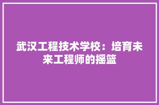 武汉工程技术学校：培育未来工程师的摇篮 室内设计